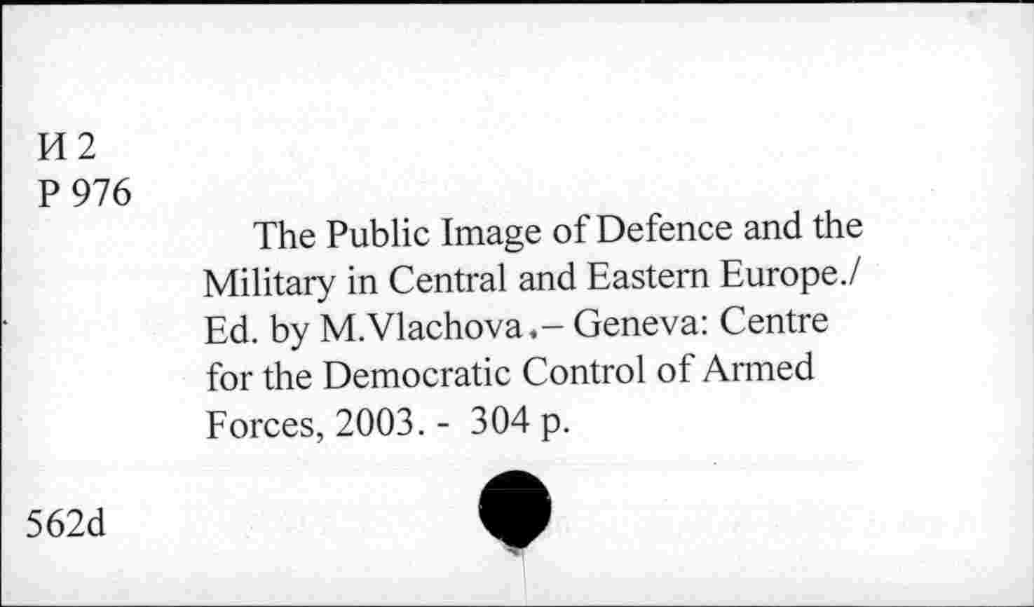 ﻿14 2
P 976
The Public Image of Defence and the Military in Central and Eastern Europe./ Ed. by M.Vlachova,- Geneva: Centre for the Democratic Control of Armed Forces, 2003. - 304 p.
562d